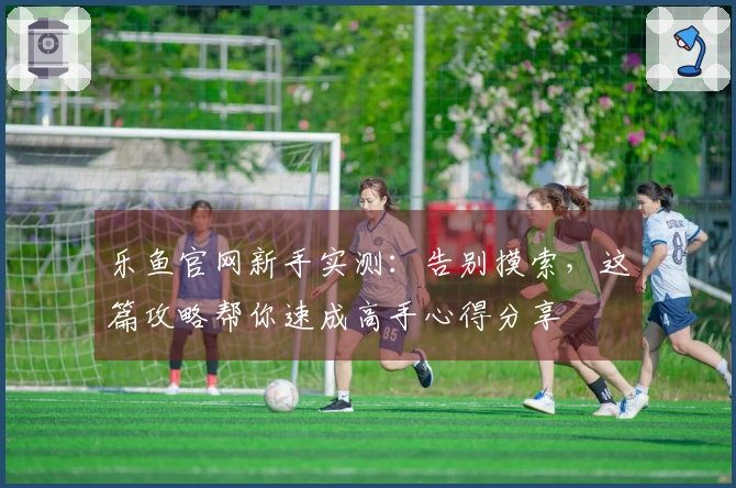 乐鱼官网新手实测：告别摸索，这篇攻略帮你速成高手心得分享