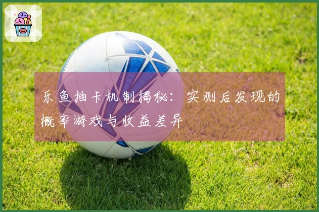 乐鱼抽卡机制揭秘：实测后发现的概率游戏与收益差异