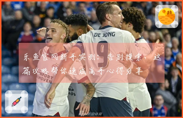 乐鱼官网新手实测：告别摸索，这篇攻略帮你速成高手心得分享