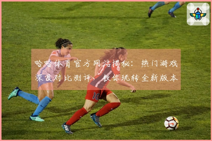 哈哈体育官方网站揭秘：热门游戏深度对比测评，教你玩转全新版本！