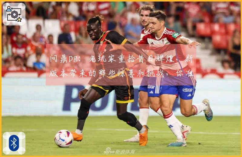 问鼎pg：老玩家重拾昔日辉煌，新版本带来的那些惊喜和挑战，你准备好了吗？