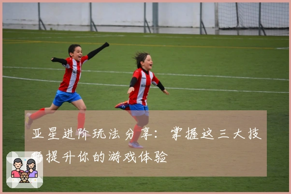 亚星进阶玩法分享：掌握这三大技巧提升你的游戏体验